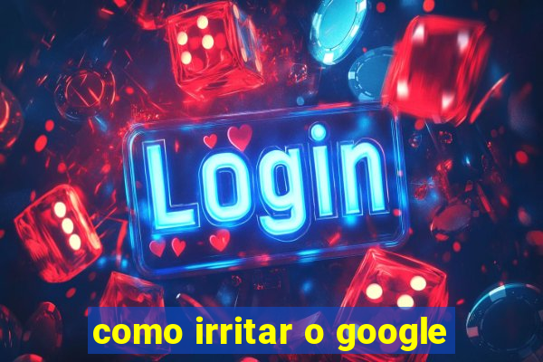 como irritar o google